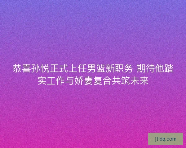 恭喜孙悦正式上任男篮新职务 期待他踏实工作与娇妻复合共筑未来