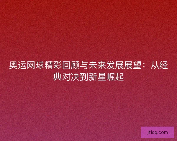 奥运网球精彩回顾与未来发展展望：从经典对决到新星崛起
