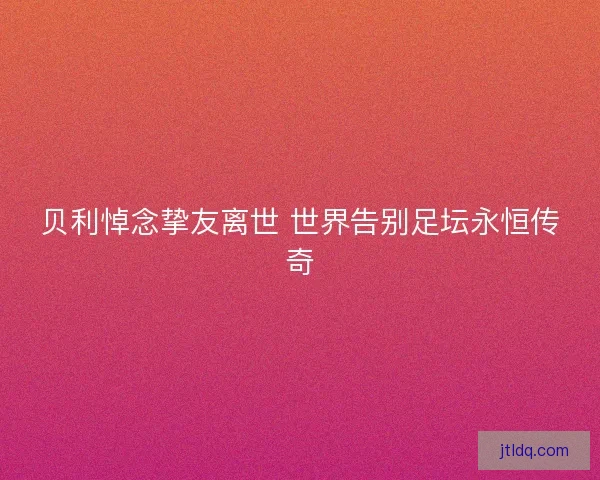 贝利悼念挚友离世 世界告别足坛永恒传奇